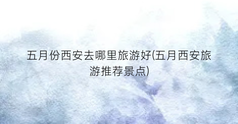 五月份西安去哪里旅游好(五月西安旅游推荐景点)