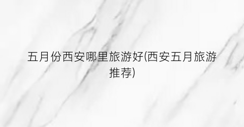 五月份西安哪里旅游好(西安五月旅游推荐)