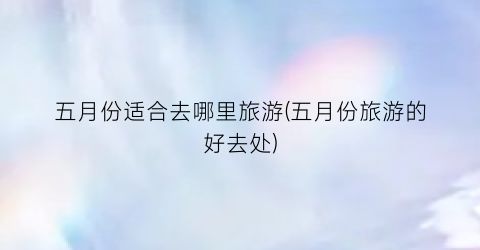 五月份适合去哪里旅游(五月份旅游的好去处)