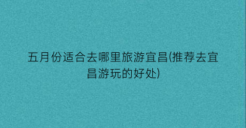 五月份适合去哪里旅游宜昌(推荐去宜昌游玩的好处)