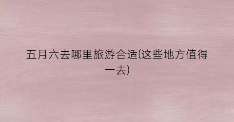 五月六去哪里旅游合适(这些地方值得一去)