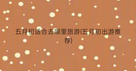 五月初适合去哪里旅游(五月初出游推荐)