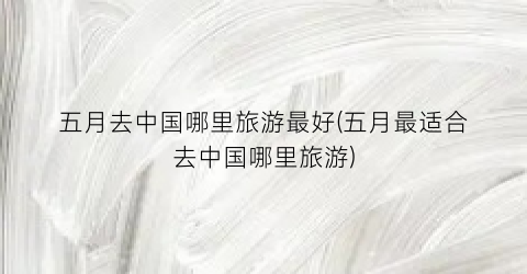 五月去中国哪里旅游最好(五月最适合去中国哪里旅游)