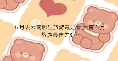 五月去云南哪里旅游最好看(云南五月旅游最佳去处)