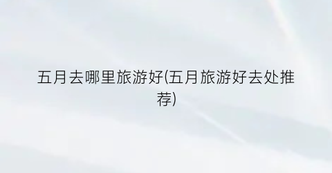 五月去哪里旅游好(五月旅游好去处推荐)