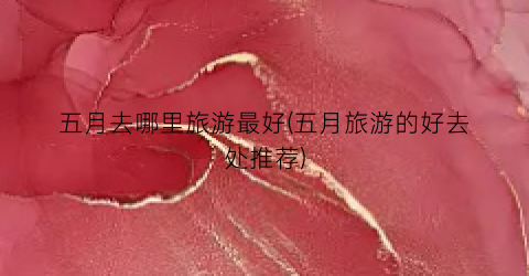 五月去哪里旅游最好(五月旅游的好去处推荐)