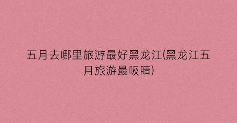 五月去哪里旅游最好黑龙江(黑龙江五月旅游最吸睛)