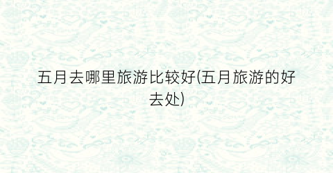 五月去哪里旅游比较好(五月旅游的好去处)