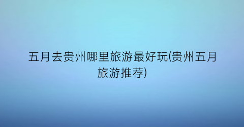 五月去贵州哪里旅游最好玩(贵州五月旅游推荐)