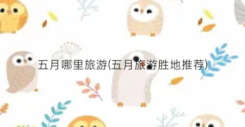 五月哪里旅游(五月旅游胜地推荐)