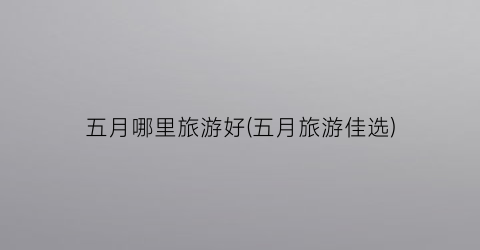 五月哪里旅游好(五月旅游佳选)