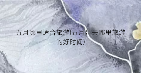 五月哪里适合旅游(五月是去哪里旅游的好时间)