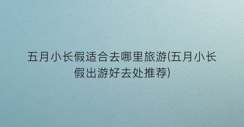 五月小长假适合去哪里旅游(五月小长假出游好去处推荐)
