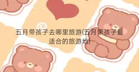 五月带孩子去哪里旅游(五月带孩子最适合的旅游地)