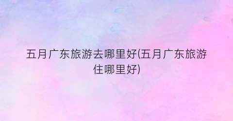 五月广东旅游去哪里好(五月广东旅游住哪里好)