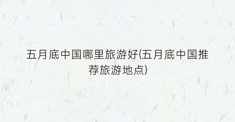 五月底中国哪里旅游好(五月底中国推荐旅游地点)