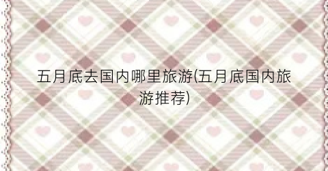 五月底去国内哪里旅游(五月底国内旅游推荐)