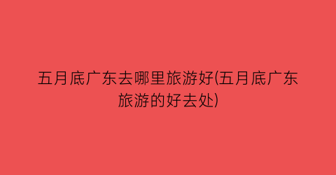 五月底广东去哪里旅游好(五月底广东旅游的好去处)