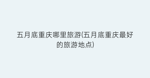 五月底重庆哪里旅游(五月底重庆最好的旅游地点)