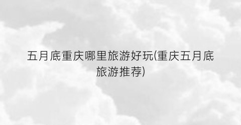五月底重庆哪里旅游好玩(重庆五月底旅游推荐)