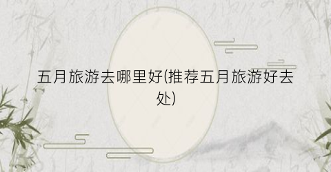 五月旅游去哪里好(推荐五月旅游好去处)