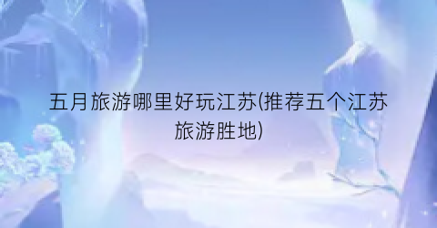 五月旅游哪里好玩江苏(推荐五个江苏旅游胜地)