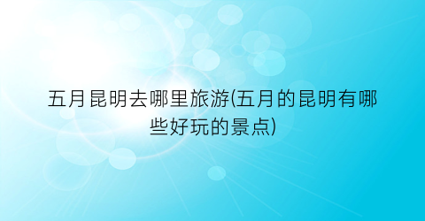 五月昆明去哪里旅游(五月的昆明有哪些好玩的景点)