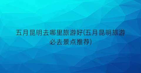 五月昆明去哪里旅游好(五月昆明旅游必去景点推荐)