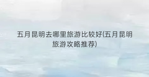 五月昆明去哪里旅游比较好(五月昆明旅游攻略推荐)