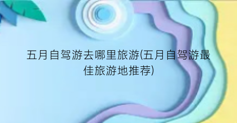 五月自驾游去哪里旅游(五月自驾游最佳旅游地推荐)