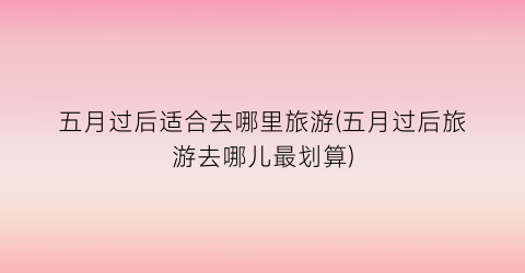 五月过后适合去哪里旅游(五月过后旅游去哪儿最划算)