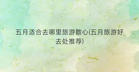 五月适合去哪里旅游散心(五月旅游好去处推荐)