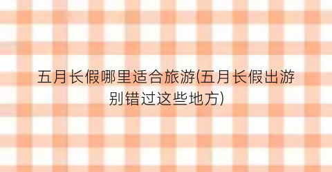 五月长假哪里适合旅游(五月长假出游别错过这些地方)