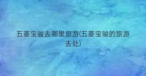 五菱宝骏去哪里旅游(五菱宝骏的旅游去处)