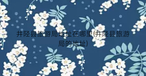 井陉县旅游局地址在哪里(井陉县旅游局的地址)