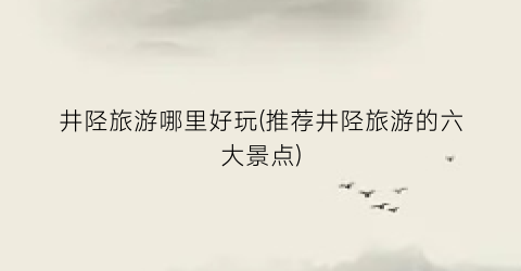 井陉旅游哪里好玩(推荐井陉旅游的六大景点)