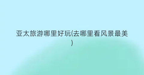 亚太旅游哪里好玩(去哪里看风景最美)