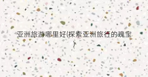 亚洲旅游哪里好(探索亚洲旅行的瑰宝)