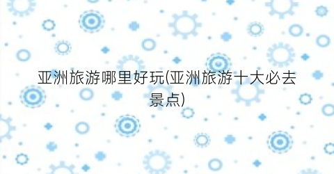 亚洲旅游哪里好玩(亚洲旅游十大必去景点)