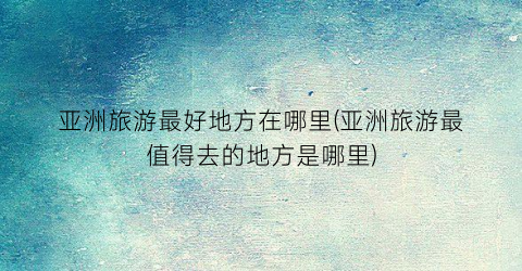 亚洲旅游最好地方在哪里(亚洲旅游最值得去的地方是哪里)