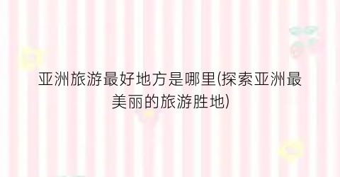 亚洲旅游最好地方是哪里(探索亚洲最美丽的旅游胜地)