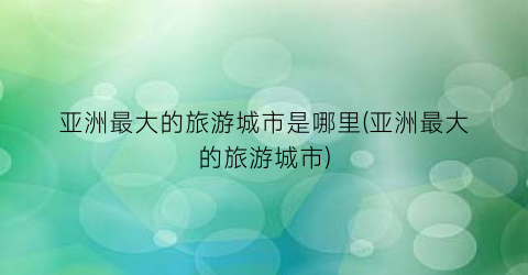 亚洲最大的旅游城市是哪里(亚洲最大的旅游城市)