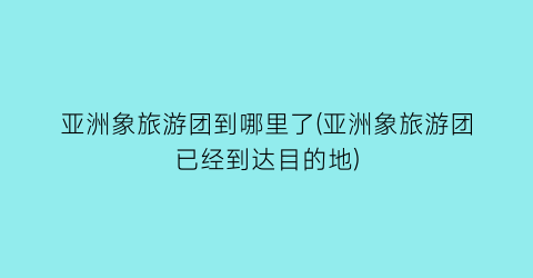 亚洲象旅游团到哪里了(亚洲象旅游团已经到达目的地)
