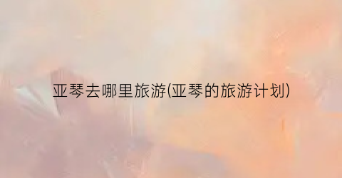 亚琴去哪里旅游(亚琴的旅游计划)