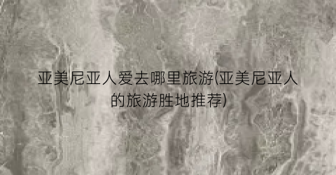 亚美尼亚人爱去哪里旅游(亚美尼亚人的旅游胜地推荐)