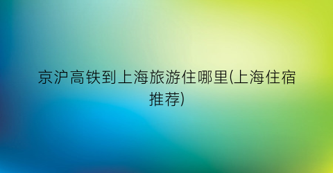 京沪高铁到上海旅游住哪里(上海住宿推荐)