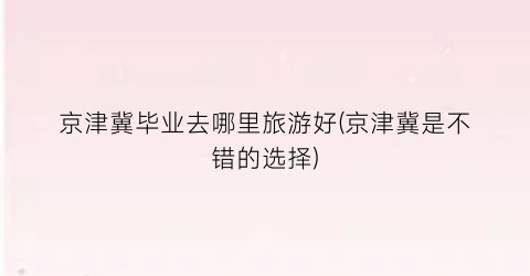 京津冀毕业去哪里旅游好(京津冀是不错的选择)