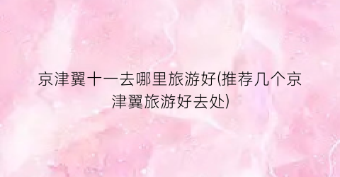 京津翼十一去哪里旅游好(推荐几个京津翼旅游好去处)