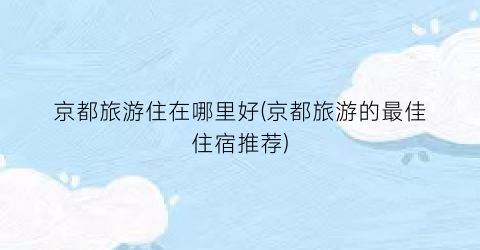 京都旅游住在哪里好(京都旅游的最佳住宿推荐)