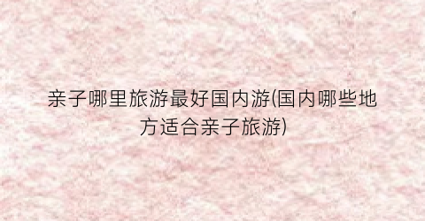 亲子哪里旅游最好国内游(国内哪些地方适合亲子旅游)